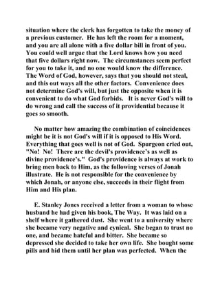 situation where the clerk has forgotten to take the money of 
a previous customer. He has left the room for a moment, 
and you are all alone with a five dollar bill in front of you. 
You could well argue that the Lord knows how you need 
that five dollars right now. The circumstances seem perfect 
for you to take it, and no one would know the difference. 
The Word of God, however, says that you should not steal, 
and this out ways all the other factors. Convenience does 
not determine God's will, but just the opposite when it is 
convenient to do what God forbids. It is never God's will to 
do wrong and call the success of it providential because it 
goes so smooth. 
No matter how amazing the combination of coincidences 
might be it is not God's will if it is opposed to His Word. 
Everything that goes well is not of God. Spurgeon cried out, 
"No! No! There are the devil's providence’s as well as 
divine providence’s." God's providence is always at work to 
bring men back to Him, as the following verses of Jonah 
illustrate. He is not responsible for the convenience by 
which Jonah, or anyone else, succeeds in their flight from 
Him and His plan. 
E. Stanley Jones received a letter from a woman to whose 
husband he had given his book, The Way. It was laid on a 
shelf where it gathered dust. She went to a university where 
she became very negative and cynical. She began to trust no 
one, and became hateful and bitter. She became so 
depressed she decided to take her own life. She bought some 
pills and hid them until her plan was perfected. When the 
 