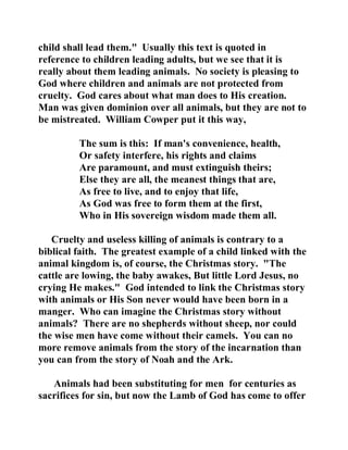 child shall lead them." Usually this text is quoted in 
reference to children leading adults, but we see that it is 
really about them leading animals. No society is pleasing to 
God where children and animals are not protected from 
cruelty. God cares about what man does to His creation. 
Man was given dominion over all animals, but they are not to 
be mistreated. William Cowper put it this way, 
The sum is this: If man's convenience, health, 
Or safety interfere, his rights and claims 
Are paramount, and must extinguish theirs; 
Else they are all, the meanest things that are, 
As free to live, and to enjoy that life, 
As God was free to form them at the first, 
Who in His sovereign wisdom made them all. 
Cruelty and useless killing of animals is contrary to a 
biblical faith. The greatest example of a child linked with the 
animal kingdom is, of course, the Christmas story. "The 
cattle are lowing, the baby awakes, But little Lord Jesus, no 
crying He makes." God intended to link the Christmas story 
with animals or His Son never would have been born in a 
manger. Who can imagine the Christmas story without 
animals? There are no shepherds without sheep, nor could 
the wise men have come without their camels. You can no 
more remove animals from the story of the incarnation than 
you can from the story of Noah and the Ark. 
Animals had been substituting for men for centuries as 
sacrifices for sin, but now the Lamb of God has come to offer 
 