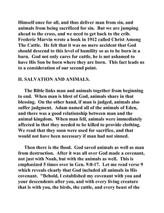 Himself once for all, and thus deliver man from sin, and 
animals from being sacrificed for sin. But we are jumping 
ahead to the cross, and we need to get back to the crib. 
Frederic Marvin wrote a book in 1912 called Christ Among 
The Cattle. He felt that it was no mere accident that God 
should descend to this level of humility so as to be born in a 
barn. God not only cares for cattle, he is not ashamed to 
have His Son be born where they are born. This fact leads us 
to a consideration of our second point. 
II. SALVATION AND ANIMALS. 
The Bible links man and animals together from beginning 
to end. When man is blest of God, animals share in that 
blessing. On the other hand, if man is judged, animals also 
suffer judgment. Adam named all of the animals of Eden, 
and there was a good relationship between man and the 
animal kingdom. When man fell, animals were immediately 
affected in that they needed to be killed to provide clothing. 
We read that they soon were used for sacrifice, and that 
would not have been necessary if man had not sinned. 
Then there is the flood. God saved animals as well as man 
from destruction. After it was all over God made a covenant, 
not just with Noah, but with the animals as well. This is 
emphasized 5 times over in Gen. 9:8-17. Let me read verse 9 
which reveals clearly that God included all animals in His 
covenant. "Behold, I established my covenant with you and 
your descendents after you, and with every living creature 
that is with you, the birds, the cattle, and every beast of the 
 