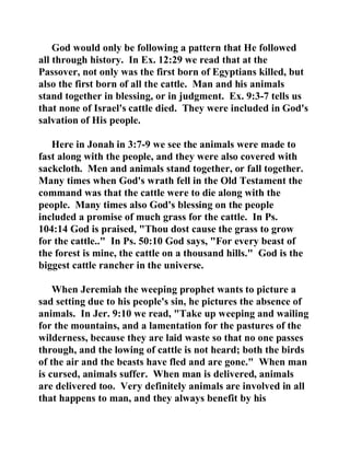 God would only be following a pattern that He followed 
all through history. In Ex. 12:29 we read that at the 
Passover, not only was the first born of Egyptians killed, but 
also the first born of all the cattle. Man and his animals 
stand together in blessing, or in judgment. Ex. 9:3-7 tells us 
that none of Israel's cattle died. They were included in God's 
salvation of His people. 
Here in Jonah in 3:7-9 we see the animals were made to 
fast along with the people, and they were also covered with 
sackcloth. Men and animals stand together, or fall together. 
Many times when God's wrath fell in the Old Testament the 
command was that the cattle were to die along with the 
people. Many times also God's blessing on the people 
included a promise of much grass for the cattle. In Ps. 
104:14 God is praised, "Thou dost cause the grass to grow 
for the cattle.." In Ps. 50:10 God says, "For every beast of 
the forest is mine, the cattle on a thousand hills." God is the 
biggest cattle rancher in the universe. 
When Jeremiah the weeping prophet wants to picture a 
sad setting due to his people's sin, he pictures the absence of 
animals. In Jer. 9:10 we read, "Take up weeping and wailing 
for the mountains, and a lamentation for the pastures of the 
wilderness, because they are laid waste so that no one passes 
through, and the lowing of cattle is not heard; both the birds 
of the air and the beasts have fled and are gone." When man 
is cursed, animals suffer. When man is delivered, animals 
are delivered too. Very definitely animals are involved in all 
that happens to man, and they always benefit by his 
 