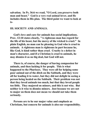 salvation. In Ps. 36:6 we read, "O Lord, you preserve both 
man and beast." God is a very real animal lover, and He 
includes them in His plan. The third point we want to look at 
is- 
III. SOCIETY AND ANIMALS. 
God's love and care for animals has social implications. 
Prov. 12:10 states clearly, "A righteous man has regard for 
the life of his beast, but the mercy of the wicked is cruel." In 
plain English, no man can be pleasing to God who is cruel to 
animals. A righteous man is righteous in part because he, 
like God, is kind rather than cruel. Cruelty is s defect in 
man's character, and if a Christian is cruel to animals, he 
may dismiss it as no big deal, but God will not. 
There is, of course, the danger of having compassion for 
animals, and then lacking it for people. This is what 
happened to the Pharisees. They were all for helping some 
poor animal out of the ditch on the Sabbath, and they were 
all for leading it to water, but they did not delight in seeing a 
person being healed on the Sabbath. Their problem was not 
that they loved animals too much, but that they loved people 
too little. They majored on minors, and this is not wise. But 
neither is it wise to dismiss minors. Just because we are not 
to major on them does not mean we should not take them 
seriously. 
Persons are to be our major value and emphasis as 
Christians, but concern for animals is also our responsibility. 
 