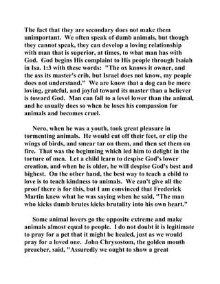 The fact that they are secondary does not make them 
unimportant. We often speak of dumb animals, but though 
they cannot speak, they can develop a loving relationship 
with man that is superior, at times, to what man has with 
God. God begins His complaint to His people through Isaiah 
in Isa. 1:3 with these words: "The ox knows it owner, and 
the ass its master's crib, but Israel does not know, my people 
does not understand." We are know that a dog can be more 
loving, grateful, and joyful toward its master than a believer 
is toward God. Man can fall to a level lower than the animal, 
and he usually does so when he loses his compassion for 
animals and becomes cruel. 
Nero, when he was a youth, took great pleasure in 
tormenting animals. He would cut off their feet, or clip the 
wings of birds, and smear tar on them, and then set them on 
fire. That was the beginning which led him to delight in the 
torture of men. Let a child learn to despise God's lower 
creation, and when he is older, he will despise God's best and 
highest. On the other hand, the best way to teach a child to 
love is to teach kindness to animals. We can't give all the 
proof there is for this, but I am convinced that Frederick 
Martin knew what he was saying when he said, "The man 
who kicks dumb brutes kicks brutality into his own heart." 
Some animal lovers go the opposite extreme and make 
animals almost equal to people. I do not doubt it is legitimate 
to pray for a pet that it might be healed, just as we would 
pray for a loved one. John Chrysostom, the golden mouth 
preacher, said, "Assuredly we ought to show a great 
 