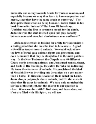 humanity and mercy towards beasts for various reasons, and 
especially because we may thus learn to have compassion and 
mercy, since they have the same origin as ourselves." The 
Jews pride themselves on being humane. Jacob Raisin in his 
book Humanitarianism Of The Laws Of Israel says, 
"Judaism was the first to become a mouth for the dumb. 
Judaism from the start insisted upon fair play not only 
between man and man, but also between man and beast." 
Abraham's servant in looking for a wife for Isaac made it 
a testing point that she must be kind to his camels. A good 
wife will be tender toward animals. We could look at how 
the laws of Israel gave animals rights and protection, and 
even demanded that they be slaughtered in the most painless 
way. In the New Testament the Gospels have 40 different 
Greek words denoting animals, and Jesus used camels, sheep, 
and birds in His teachings. He called Herod a fox indicating 
He knew the character of animals. He proclaimed the kind 
of Messiah He was by riding into Jerusalem on a colt rather 
than a horse. 24 times in Revelation He is called the Lamb. 
Jesus always put people above animals, but He also made it 
clear that He cares for animals. We have only scratched the 
surface of this subject, but the answer to our question is 
clear. Who cares for cattle? God does, and Jesus does, and 
if we are filled with His Spirit, we will too. 
 