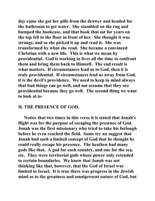 day came she got her pills from the drawer and headed for 
the bathroom to get water. She stumbled on the rug and 
bumped the bookcase, and that book that sat for years on 
the top fell to the floor in front of her. She thought it was 
strange, and so she picked it up and read it. She was 
transformed by what she read. She became a convinced 
Christian with a new life. This is what we mean by 
providential. God is working in lives all the time to confront 
them and bring them back to Himself. The end result is 
what matters. If circumstances lead us to God, then it is 
truly providential. If circumstances lead us away from God, 
it is the devil's providence. We need to keep in mind always 
that bad things can go well, and not assume that they are 
providential because they go well. The second thing we want 
to look at is- 
II. THE PRESENCE OF GOD. 
Notice that two times in this verse it is stated that Jonah's 
flight was for the purpose of escaping the presence of God. 
Jonah was the first missionary who tried to take his furlough 
before he even reached the field. Some try an suggest that 
Jonah had such a limited concept of God that he thought he 
could really escape his presence. The heathen had many 
gods like that. A god for each country, and one for the sea, 
etc. They were territorial gods whose power only extended 
to certain boundaries. We know that Jonah was not 
thinking like that, however, that the God of Israel was 
limited to Israel. It is true there was progress in the Jewish 
mind as to the greatness and omnipresent nature of God, but 
 
