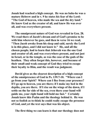 Jonah had reached a high concept. He was no babe-he was a 
mature Hebrew and in v. 9 he states his fear of the Lord: 
"The God of heaven, who made the sea and the dry land." 
He knew God as the creator of all, and knew He was over 
all, and was everywhere present. 
The omnipresent nature of God was revealed in Gen. 28. 
We read there of Jacob's dream and of God's promise to be 
with him wherever he goes, and then in verse 16 we read, 
"Then Jacob awoke from his sleep and said, surely the Lord 
is in this place, and I did not know it." He, and all the 
chosen people, had to learn that Jehovah was the one God 
and creator of all, and was everywhere present, and not just 
in Israel, or in the temple, as was the case of the gods of the 
heathen. They often forgot this, however, and because of 
their small and weak concept of God they tried to escape 
their loyalty to Him, and the result was judgment. 
David gives us the clearest description of a high concept 
of the omnipresence of God in Ps. 139:7-10. "Where can I 
go from your Spirit? Where can I flee from your presence? 
If I go up to heaven, you are there; if I make my bed in the 
depths, you are there. If I rise on the wings of the dawn, if I 
settle on the far side of the sea, even there your hand will 
guide me, your right hand will hold me fast." Certainly 
Jonah knew this Psalm and the theology behind it. He was 
not so foolish as to think he could really escape the presence 
of God, and yet the text says that was his object. 
The first thing we can learn is that our theology does not 
 