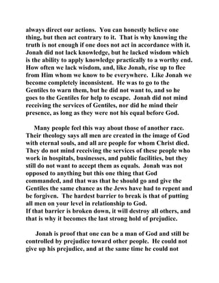 always direct our actions. You can honestly believe one 
thing, but then act contrary to it. That is why knowing the 
truth is not enough if one does not act in accordance with it. 
Jonah did not lack knowledge, but he lacked wisdom which 
is the ability to apply knowledge practically to a worthy end. 
How often we lack wisdom, and, like Jonah, rise up to flee 
from Him whom we know to be everywhere. Like Jonah we 
become completely inconsistent. He was to go to the 
Gentiles to warn them, but he did not want to, and so he 
goes to the Gentiles for help to escape. Jonah did not mind 
receiving the services of Gentiles, nor did he mind their 
presence, as long as they were not his equal before God. 
Many people feel this way about those of another race. 
Their theology says all men are created in the image of God 
with eternal souls, and all are people for whom Christ died. 
They do not mind receiving the services of these people who 
work in hospitals, businesses, and public facilities, but they 
still do not want to accept them as equals. Jonah was not 
opposed to anything but this one thing that God 
commanded, and that was that he should go and give the 
Gentiles the same chance as the Jews have had to repent and 
be forgiven. The hardest barrier to break is that of putting 
all men on your level in relationship to God. 
If that barrier is broken down, it will destroy all others, and 
that is why it becomes the last strong hold of prejudice. 
Jonah is proof that one can be a man of God and still be 
controlled by prejudice toward other people. He could not 
give up his prejudice, and at the same time he could not 
 