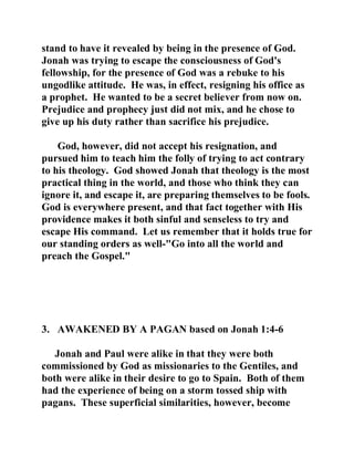 stand to have it revealed by being in the presence of God. 
Jonah was trying to escape the consciousness of God's 
fellowship, for the presence of God was a rebuke to his 
ungodlike attitude. He was, in effect, resigning his office as 
a prophet. He wanted to be a secret believer from now on. 
Prejudice and prophecy just did not mix, and he chose to 
give up his duty rather than sacrifice his prejudice. 
God, however, did not accept his resignation, and 
pursued him to teach him the folly of trying to act contrary 
to his theology. God showed Jonah that theology is the most 
practical thing in the world, and those who think they can 
ignore it, and escape it, are preparing themselves to be fools. 
God is everywhere present, and that fact together with His 
providence makes it both sinful and senseless to try and 
escape His command. Let us remember that it holds true for 
our standing orders as well-"Go into all the world and 
preach the Gospel." 
3. AWAKENED BY A PAGAN based on Jonah 1:4-6 
Jonah and Paul were alike in that they were both 
commissioned by God as missionaries to the Gentiles, and 
both were alike in their desire to go to Spain. Both of them 
had the experience of being on a storm tossed ship with 
pagans. These superficial similarities, however, become 
 