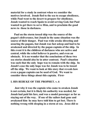 material for a study in contrast when we consider the 
motives involved. Jonah fled to the sea to escape obedience, 
while Paul went to the desert to prepare for obedience. 
Jonah wanted to reach Spain to avoid serving God, but Paul 
wanted to get there to serve Him, and to proclaim the good 
news to those in darkness. 
Paul on the storm tossed ship was the source of the 
pagan's deliverance, but Jonah in the same situation was the 
source of their danger. Paul was wide awake directing and 
assuring the pagans, but Jonah was fast asleep and had to be 
awakened and directed by the pagan captain of the ship. In 
this event it is the children of darkness who are active and 
central, while the rebel believer is passive, and even an 
obstacle. It is no wonder that the conclusions of these two 
sea stories should also be in utter contrast. Paul's situation 
was such that the only hope was to remain with the ship. In 
Jonah's case the only hope was for Jonah was to be tossed 
off the ship. We want to look at this story that reveals how 
even a pagan captain can be used of God. We want to 
consider three things about this captain. First- 
I. HIS REBUKE OF THE PROPHET. v. 6 
Just why it was the captain who came to awaken Jonah 
is not certain, but it is likely his authority was needed, for 
Jonah had paid his fare, and was a model passenger as far as 
staying out of the way. If one of the sailors had gone and 
awakened him he may have told him to get lost. There is 
nothing wrong with sleeping in a storm at sea. Jesus did so 
 