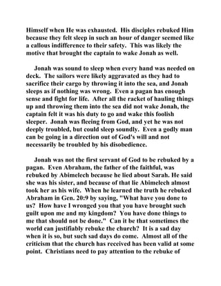 Himself when He was exhausted. His disciples rebuked Him 
because they felt sleep in such an hour of danger seemed like 
a callous indifference to their safety. This was likely the 
motive that brought the captain to wake Jonah as well. 
Jonah was sound to sleep when every hand was needed on 
deck. The sailors were likely aggravated as they had to 
sacrifice their cargo by throwing it into the sea, and Jonah 
sleeps as if nothing was wrong. Even a pagan has enough 
sense and fight for life. After all the racket of hauling things 
up and throwing them into the sea did not wake Jonah, the 
captain felt it was his duty to go and wake this foolish 
sleeper. Jonah was fleeing from God, and yet he was not 
deeply troubled, but could sleep soundly. Even a godly man 
can be going in a direction out of God's will and not 
necessarily be troubled by his disobedience. 
Jonah was not the first servant of God to be rebuked by a 
pagan. Even Abraham, the father of the faithful, was 
rebuked by Abimelech because he lied about Sarah. He said 
she was his sister, and because of that lie Abimelech almost 
took her as his wife. When he learned the truth he rebuked 
Abraham in Gen. 20:9 by saying, "What have you done to 
us? How have I wronged you that you have brought such 
guilt upon me and my kingdom? You have done things to 
me that should not be done." Can it be that sometimes the 
world can justifiably rebuke the church? It is a sad day 
when it is so, but such sad days do come. Almost all of the 
criticism that the church has received has been valid at some 
point. Christians need to pay attention to the rebuke of 
 