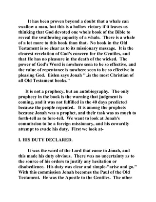 It has been proven beyond a doubt that a whale can 
swallow a man, but this is a hollow victory if it leaves us 
thinking that God devoted one whole book of the Bible to 
reveal the swallowing capacity of a whale. There is a whale 
of a lot more to this book than that. No book in the Old 
Testament is so clear as to its missionary message. It is the 
clearest revelation of God's concern for the Gentiles, and 
that He has no pleasure in the death of the wicked. The 
power of God's Word is nowhere seen to be so effective, and 
the value of repentance is nowhere seen to be so effective in 
pleasing God. Eislen says Jonah "..is the most Christian of 
all Old Testament books." 
It is not a prophecy, but an autobiography. The only 
prophecy in the book is the warning that judgment is 
coming, and it was not fulfilled in the 40 days predicted 
because the people repented. It is among the prophets 
because Jonah was a prophet, and their task was as much to 
forth-tell as to fore-tell. We want to look at Jonah's 
commission to be a foreign missionary, and his cowardly 
attempt to evade his duty. First we look at- 
I. HIS DUTY DECLARED. 
It was the word of the Lord that came to Jonah, and 
this made his duty obvious. There was no uncertainty as to 
the source of his orders to justify any hesitation or 
disobedience. His duty was clear and simple-"arise and go." 
With this commission Jonah becomes the Paul of the Old 
Testament. He was the Apostle to the Gentiles. The other 
 