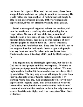 not honor the request. If he had, the storm may have been 
stopped, but Jonah was not going to admit he was wrong. He 
would rather die than do that. A faithful servant should be 
able to join any group in prayer. If they are pagan and 
superstitious, it will not affect the validity of his prayer. 
Jonah was supposed to go and rebuke the heathen, and 
now the heathen are rebuking him, and pleading for he 
cooperation. We see a picture of the tragic results of 
prejudice and a false sense of superiority. Jonah, because of 
his ungodlike attitude, becomes a poorer example of piety 
than the pagans he looked down on. They at least seek 
God's help, but Jonah does not. They care for his life, but he 
has no great love for their souls. Never argue with people 
who say there are non-Christians who are better than 
Christians because it is a fact of life, and the Bible supports 
it. 
The pagans may be pleading in ignorance, but the fact is 
God heard their prayer and they were spared. We have no 
right to expect pagans to be theologically trained. We must 
begin on their level to lift them to where we have been lifted 
by revelation. The only way we can aid people to grow from 
their inadequate ideas of God to mature concepts is by 
starting where they are. God condescends to use even their 
superstitions to guide them. This does not mean we are to 
become like them, but that we condescend to their form of 
communication in order to relate to them, for only then can 
we ever lead them to higher and true concepts of God. Next 
we look at- 
 