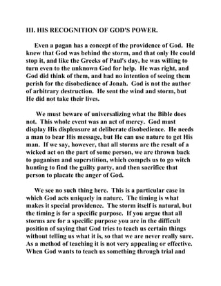 III. HIS RECOGNITION OF GOD'S POWER. 
Even a pagan has a concept of the providence of God. He 
knew that God was behind the storm, and that only He could 
stop it, and like the Greeks of Paul's day, he was willing to 
turn even to the unknown God for help. He was right, and 
God did think of them, and had no intention of seeing them 
perish for the disobedience of Jonah. God is not the author 
of arbitrary destruction. He sent the wind and storm, but 
He did not take their lives. 
We must beware of universalizing what the Bible does 
not. This whole event was an act of mercy. God must 
display His displeasure at deliberate disobedience. He needs 
a man to bear His message, but He can use nature to get His 
man. If we say, however, that all storms are the result of a 
wicked act on the part of some person, we are thrown back 
to paganism and superstition, which compels us to go witch 
hunting to find the guilty party, and then sacrifice that 
person to placate the anger of God. 
We see no such thing here. This is a particular case in 
which God acts uniquely in nature. The timing is what 
makes it special providence. The storm itself is natural, but 
the timing is for a specific purpose. If you argue that all 
storms are for a specific purpose you are in the difficult 
position of saying that God tries to teach us certain things 
without telling us what it is, so that we are never really sure. 
As a method of teaching it is not very appealing or effective. 
When God wants to teach us something through trial and 
 