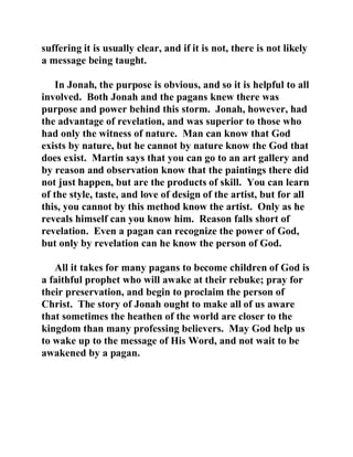 suffering it is usually clear, and if it is not, there is not likely 
a message being taught. 
In Jonah, the purpose is obvious, and so it is helpful to all 
involved. Both Jonah and the pagans knew there was 
purpose and power behind this storm. Jonah, however, had 
the advantage of revelation, and was superior to those who 
had only the witness of nature. Man can know that God 
exists by nature, but he cannot by nature know the God that 
does exist. Martin says that you can go to an art gallery and 
by reason and observation know that the paintings there did 
not just happen, but are the products of skill. You can learn 
of the style, taste, and love of design of the artist, but for all 
this, you cannot by this method know the artist. Only as he 
reveals himself can you know him. Reason falls short of 
revelation. Even a pagan can recognize the power of God, 
but only by revelation can he know the person of God. 
All it takes for many pagans to become children of God is 
a faithful prophet who will awake at their rebuke; pray for 
their preservation, and begin to proclaim the person of 
Christ. The story of Jonah ought to make all of us aware 
that sometimes the heathen of the world are closer to the 
kingdom than many professing believers. May God help us 
to wake up to the message of His Word, and not wait to be 
awakened by a pagan. 
 