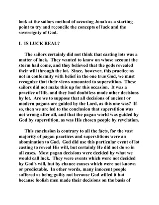 look at the sailors method of accusing Jonah as a starting 
point to try and reconcile the concepts of luck and the 
sovereignty of God. 
I. IS LUCK REAL? 
The sailors certainly did not think that casting lots was a 
matter of luck. They wanted to know on whose account the 
storm had come, and they believed that the gods revealed 
their will through the lot. Since, however, this practice as 
not in conformity with belief in the one true God, we must 
recognize that their views amounted to superstition. These 
sailors did not make this up for this occasion. It was a 
practice of life, and they had doubtless made other decisions 
by lot. Are we to suppose that all decisions of ancient or 
modern pagans are guided by the Lord, as this one was? If 
so, then we are led to the conclusion that superstition was 
not wrong after all, and that the pagan world was guided by 
God by superstition, as was His chosen people by revelation. 
This conclusion is contrary to all the facts, for the vast 
majority of pagan practices and superstitions were an 
abomination to God. God did use this particular event of lot 
casting to reveal His will, but certainly He did not do so in 
all cases. Most pagan decisions were decided by what we 
would call luck. They were events which were not decided 
by God's will, but by chance causes which were not known 
or predictable. In other words, many innocent people 
suffered as being guilty not because God willed it but 
because foolish men made their decisions on the basis of 
 