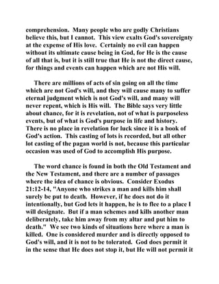 comprehension. Many people who are godly Christians 
believe this, but I cannot. This view exalts God's sovereignty 
at the expense of His love. Certainly no evil can happen 
without its ultimate cause being in God, for He is the cause 
of all that is, but it is still true that He is not the direct cause, 
for things and events can happen which are not His will. 
There are millions of acts of sin going on all the time 
which are not God's will, and they will cause many to suffer 
eternal judgment which is not God's will, and many will 
never repent, which is His will. The Bible says very little 
about chance, for it is revelation, not of what is purposeless 
events, but of what is God's purpose in life and history. 
There is no place in revelation for luck since it is a book of 
God's action. This casting of lots is recorded, but all other 
lot casting of the pagan world is not, because this particular 
occasion was used of God to accomplish His purpose. 
The word chance is found in both the Old Testament and 
the New Testament, and there are a number of passages 
where the idea of chance is obvious. Consider Exodus 
21:12-14, "Anyone who strikes a man and kills him shall 
surely be put to death. However, if he does not do it 
intentionally, but God lets it happen, he is to flee to a place I 
will designate. But if a man schemes and kills another man 
deliberately, take him away from my altar and put him to 
death." We see two kinds of situations here where a man is 
killed. One is considered murder and is directly opposed to 
God's will, and it is not to be tolerated. God does permit it 
in the sense that He does not stop it, but He will not permit it 
 