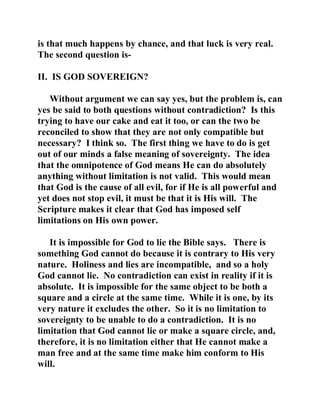 is that much happens by chance, and that luck is very real. 
The second question is- 
II. IS GOD SOVEREIGN? 
Without argument we can say yes, but the problem is, can 
yes be said to both questions without contradiction? Is this 
trying to have our cake and eat it too, or can the two be 
reconciled to show that they are not only compatible but 
necessary? I think so. The first thing we have to do is get 
out of our minds a false meaning of sovereignty. The idea 
that the omnipotence of God means He can do absolutely 
anything without limitation is not valid. This would mean 
that God is the cause of all evil, for if He is all powerful and 
yet does not stop evil, it must be that it is His will. The 
Scripture makes it clear that God has imposed self 
limitations on His own power. 
It is impossible for God to lie the Bible says. There is 
something God cannot do because it is contrary to His very 
nature. Holiness and lies are incompatible, and so a holy 
God cannot lie. No contradiction can exist in reality if it is 
absolute. It is impossible for the same object to be both a 
square and a circle at the same time. While it is one, by its 
very nature it excludes the other. So it is no limitation to 
sovereignty to be unable to do a contradiction. It is no 
limitation that God cannot lie or make a square circle, and, 
therefore, it is no limitation either that He cannot make a 
man free and at the same time make him conform to His 
will. 
 