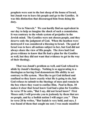 prophets were sent to the lost sheep of the house of Israel, 
but Jonah was to leave his people and go to the Gentiles. It 
was this distinction that discouraged him from doing his 
duty. 
"Go to Nineveh." We can hardly find an equivalent in 
our day to help us imagine the shock of such a commission. 
It was contrary to the whole system of prejudice in the 
Jewish mind. The Gentiles were not chosen people, and they 
deserve only the judgment of God. When the heathen were 
destroyed it was considered a blessing to Israel. The goal of 
Israel was to have all nations subject to her, but God did not 
always share the view of His people. The Jews had God 
given evidence to know that He had a plan for the Gentiles 
as well, but they did not want that evidence to get in the way 
of their theology. 
That was Jonah's problem as well, and God refused to 
abide by Jonah's theology. Nothing is so aggravating to a 
theologian as having God demonstrate His ability to act 
contrary to His system. Men like to get God defined and 
confined so they know exactly what He is going to do, but 
God refuses to submit to the theology of men and remain in 
the box where they want to confine Him. Paul in Rom. 10 
makes it clear that Israel knew God had a plan for Gentiles. 
In verse 19 he asks, "But I say, did not Israel know? First 
Moses said, I will provoke you to jealously by them that are 
no people, and by a foolish nation I will anger you." Then 
in verse 20 he writes, "But Isaiah is very bold, and says, I 
was found of them that sought me not; I was made manifest 
 