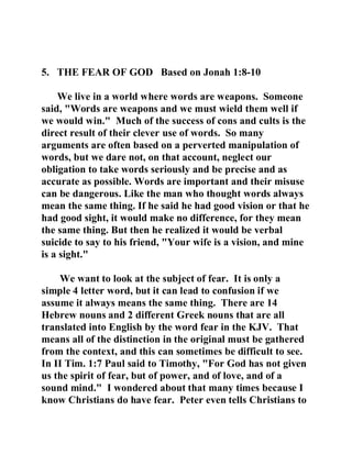 5. THE FEAR OF GOD Based on Jonah 1:8-10 
We live in a world where words are weapons. Someone 
said, "Words are weapons and we must wield them well if 
we would win." Much of the success of cons and cults is the 
direct result of their clever use of words. So many 
arguments are often based on a perverted manipulation of 
words, but we dare not, on that account, neglect our 
obligation to take words seriously and be precise and as 
accurate as possible. Words are important and their misuse 
can be dangerous. Like the man who thought words always 
mean the same thing. If he said he had good vision or that he 
had good sight, it would make no difference, for they mean 
the same thing. But then he realized it would be verbal 
suicide to say to his friend, "Your wife is a vision, and mine 
is a sight." 
We want to look at the subject of fear. It is only a 
simple 4 letter word, but it can lead to confusion if we 
assume it always means the same thing. There are 14 
Hebrew nouns and 2 different Greek nouns that are all 
translated into English by the word fear in the KJV. That 
means all of the distinction in the original must be gathered 
from the context, and this can sometimes be difficult to see. 
In II Tim. 1:7 Paul said to Timothy, "For God has not given 
us the spirit of fear, but of power, and of love, and of a 
sound mind." I wondered about that many times because I 
know Christians do have fear. Peter even tells Christians to 
 