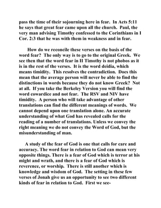 pass the time of their sojourning here in fear. In Acts 5:11 
he says that great fear came upon all the church. Paul, the 
very man advising Timothy confessed to the Corinthians in I 
Cor. 2:3 that he was with them in weakness and in fear. 
How do we reconcile these verses on the basis of the 
word fear? The only way is to go to the original Greek. We 
see then that the word fear in II Timothy is not phobos as it 
is in the rest of the verses. It is the word deidia, which 
means timidity. This resolves the contradiction. Does this 
mean that the average person will never be able to find the 
distinctions in words because they do not know Greek? Not 
at all. If you take the Berkeley Version you will find the 
word cowardice and not fear. The RSV and NIV have 
timidity. A person who will take advantage of other 
translations can find the different meanings of words. We 
cannot depend upon one translation alone. An accurate 
understanding of what God has revealed calls for the 
reading of a number of translations. Unless we convey the 
right meaning we do not convey the Word of God, but the 
misunderstanding of man. 
A study of the fear of God is one that calls for care and 
accuracy. The word fear in relation to God can mean very 
opposite things. There is a fear of God which is terror at his 
might and wrath, and there is a fear of God which is 
reverence, or worship. There is still another which is 
knowledge and wisdom of God. The setting in these few 
verses of Jonah give us an opportunity to see two different 
kinds of fear in relation to God. First we see- 
 