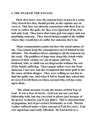 I. THE FEAR OF THE PAGANS. 
Their first fears were the natural fears of men in a crisis. 
They feared less they should perish, as the captain says in 
verse 6. This fear was directly connection with their fear of 
God, or rather the gods, for they were ignorant of the true 
and only God. They knew that some god was angry and was 
punishing someone. They feared being caught in the middle 
where they would have to suffer for someone else's sin. 
Many commentators point out here the social nature of 
sin. You cannot keep the consequences of evil limited to the 
offender. The drunken driver endangers all the innocent on 
the road. The peddlers of dope may sleep like Jonah while 
masses of their victims cry out in agony and fear. No 
husband, wife, or child can act disgraceful without the rest 
of the family suffering. These pagan sailors were far from 
innocent, I am sure, but the recognized that their guilt is not 
the cause of their danger. They were willing to cast lots to 
find the guilty one, and when it fell to Jonah they asked him 
in verse 8 to tell them on whose account this evil has come 
upon them. 
The whole account reveals the nature of their fear of 
God. It was a fear of terror. God was not one you had 
fellowship with, but one you tried to please just because of 
his power to destroy you if you didn't. This is characteristic 
of paganism, but of perverted Christianity as well. Martin 
Luther suffered under a false concept of God for years. God 
was capricious and easily offended. He feared lest as a 
 