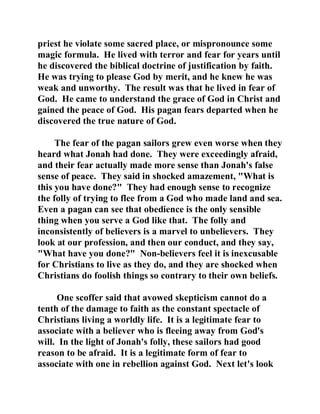 priest he violate some sacred place, or mispronounce some 
magic formula. He lived with terror and fear for years until 
he discovered the biblical doctrine of justification by faith. 
He was trying to please God by merit, and he knew he was 
weak and unworthy. The result was that he lived in fear of 
God. He came to understand the grace of God in Christ and 
gained the peace of God. His pagan fears departed when he 
discovered the true nature of God. 
The fear of the pagan sailors grew even worse when they 
heard what Jonah had done. They were exceedingly afraid, 
and their fear actually made more sense than Jonah's false 
sense of peace. They said in shocked amazement, "What is 
this you have done?" They had enough sense to recognize 
the folly of trying to flee from a God who made land and sea. 
Even a pagan can see that obedience is the only sensible 
thing when you serve a God like that. The folly and 
inconsistently of believers is a marvel to unbelievers. They 
look at our profession, and then our conduct, and they say, 
"What have you done?" Non-believers feel it is inexcusable 
for Christians to live as they do, and they are shocked when 
Christians do foolish things so contrary to their own beliefs. 
One scoffer said that avowed skepticism cannot do a 
tenth of the damage to faith as the constant spectacle of 
Christians living a worldly life. It is a legitimate fear to 
associate with a believer who is fleeing away from God's 
will. In the light of Jonah's folly, these sailors had good 
reason to be afraid. It is a legitimate form of fear to 
associate with one in rebellion against God. Next let's look 
 