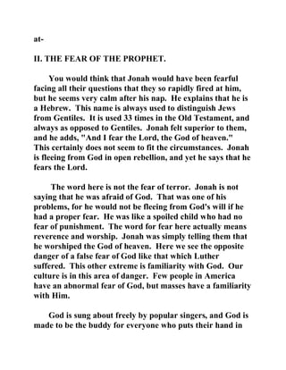 at- 
II. THE FEAR OF THE PROPHET. 
You would think that Jonah would have been fearful 
facing all their questions that they so rapidly fired at him, 
but he seems very calm after his nap. He explains that he is 
a Hebrew. This name is always used to distinguish Jews 
from Gentiles. It is used 33 times in the Old Testament, and 
always as opposed to Gentiles. Jonah felt superior to them, 
and he adds, "And I fear the Lord, the God of heaven." 
This certainly does not seem to fit the circumstances. Jonah 
is fleeing from God in open rebellion, and yet he says that he 
fears the Lord. 
The word here is not the fear of terror. Jonah is not 
saying that he was afraid of God. That was one of his 
problems, for he would not be fleeing from God's will if he 
had a proper fear. He was like a spoiled child who had no 
fear of punishment. The word for fear here actually means 
reverence and worship. Jonah was simply telling them that 
he worshiped the God of heaven. Here we see the opposite 
danger of a false fear of God like that which Luther 
suffered. This other extreme is familiarity with God. Our 
culture is in this area of danger. Few people in America 
have an abnormal fear of God, but masses have a familiarity 
with Him. 
God is sung about freely by popular singers, and God is 
made to be the buddy for everyone who puts their hand in 
 