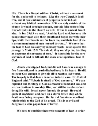 His. There is a Gospel without Christ; without atonement 
for sin, and a call to holiness. Like the true Gospel, it is all 
free, and it has lead masses of people to belief in God 
without any biblical connection. If it was only outside of the 
church it would be tragic enough, but this false sense of the 
fear of God is in the church as well. It was in ancient Israel 
also. In Isa. 29:13 we read, "And the Lord said, because this 
people draw near with their mouth and honor me with their 
lips, while their hearts are far from me, and their fear of me 
is a commandment of men learned by rote..." We note that 
the fear of God was only by memory work. Jesus quotes this 
passage in Matt. 15:9, "In vain do they worship me, teaching 
as doctrines the precepts of men." It is possible for the very 
servants of God to fall into the snare of a superficial fear of 
God. 
Jonah worshipped God, but did not have fear enough to 
flee from evil, and to crush disobedience in his heart. He did 
not fear God enough to give his all to reach a lost world. 
The tragedy is that Jonah is not an isolated case. Dr. Dale of 
England said, "Nobody is afraid of God anymore." We can 
expound our theology of God as creator of land and sea, and 
we can continue to worship Him, and still be careless about 
doing His will. Jonah never forsook his creed. He could 
quote it anywhere, and even on a storm tossed ship where 
death was facing everyone. But he did forsake an obedient 
relationship to the God of his creed. This is as evil and 
dangerous as the pagan fear of terror. 
We need to combine these two concepts of fear in order 
 