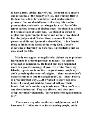 to have a truly biblical fear of God. We must have an awe 
and reverence at the majesty of God, and worship Him in 
the fear that allows for confidence and boldness in His 
presence. Yet we should beware of letting this lead to 
presumption, and check that danger by a real fear of the 
terror variety because of disobedience. We should be afraid 
to be careless about God's will. We should be afraid to 
neglect our opportunities to serve and witness. We should 
fear the judgment of God on those who seek first the 
pleasures of life and ignore the plan of God. It is a fearful 
thing to fall into the hands of the living God. Jonah's 
experience of learning the hard way is recorded so that we 
may avoid his folly. 
Moody was a great evangelist who did not try to produce 
fear in men in order to get them to repent. He seldom 
preached on repentance. He found that men responded 
more to a positive message of love. He wrote, "Now, my 
friends, repentance is not fear. A great many people say I 
don't preach up the terror of religion. I don't want to-don't 
want to scare men into the kingdom of God. I don't believe 
in preaching that way........If I wanted to scare men into 
heaven I would just hold the terror of hell over their 
heads...But that's not the way to win men. They don't have 
any slaves in heaven. They are all sons, and they must 
accept salvation voluntarily. Terror never brought a man in 
yet." 
There are many who use this method, however, and I 
have seen it. It does work as far as moving people, but it 
 