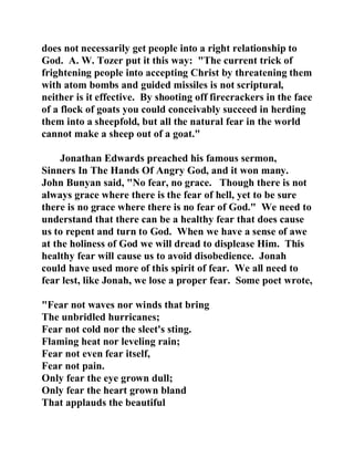 does not necessarily get people into a right relationship to 
God. A. W. Tozer put it this way: "The current trick of 
frightening people into accepting Christ by threatening them 
with atom bombs and guided missiles is not scriptural, 
neither is it effective. By shooting off firecrackers in the face 
of a flock of goats you could conceivably succeed in herding 
them into a sheepfold, but all the natural fear in the world 
cannot make a sheep out of a goat." 
Jonathan Edwards preached his famous sermon, 
Sinners In The Hands Of Angry God, and it won many. 
John Bunyan said, "No fear, no grace. Though there is not 
always grace where there is the fear of hell, yet to be sure 
there is no grace where there is no fear of God." We need to 
understand that there can be a healthy fear that does cause 
us to repent and turn to God. When we have a sense of awe 
at the holiness of God we will dread to displease Him. This 
healthy fear will cause us to avoid disobedience. Jonah 
could have used more of this spirit of fear. We all need to 
fear lest, like Jonah, we lose a proper fear. Some poet wrote, 
"Fear not waves nor winds that bring 
The unbridled hurricanes; 
Fear not cold nor the sleet's sting. 
Flaming heat nor leveling rain; 
Fear not even fear itself, 
Fear not pain. 
Only fear the eye grown dull; 
Only fear the heart grown bland 
That applauds the beautiful 
 