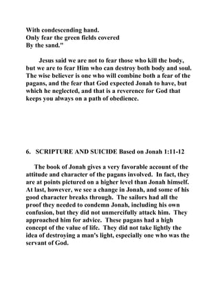 With condescending hand. 
Only fear the green fields covered 
By the sand." 
Jesus said we are not to fear those who kill the body, 
but we are to fear Him who can destroy both body and soul. 
The wise believer is one who will combine both a fear of the 
pagans, and the fear that God expected Jonah to have, but 
which he neglected, and that is a reverence for God that 
keeps you always on a path of obedience. 
6. SCRIPTURE AND SUICIDE Based on Jonah 1:11-12 
The book of Jonah gives a very favorable account of the 
attitude and character of the pagans involved. In fact, they 
are at points pictured on a higher level than Jonah himself. 
At last, however, we see a change in Jonah, and some of his 
good character breaks through. The sailors had all the 
proof they needed to condemn Jonah, including his own 
confusion, but they did not unmercifully attack him. They 
approached him for advice. These pagans had a high 
concept of the value of life. They did not take lightly the 
idea of destroying a man's light, especially one who was the 
servant of God. 
 