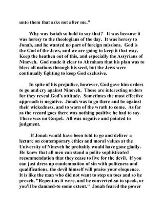 unto them that asks not after me." 
Why was Isaiah so bold to say that? It was because it 
was heresy to the theologians of the day. It was heresy to 
Jonah, and he wanted no part of foreign missions. God is 
the God of the Jews, and we are going to keep it that way. 
Keep the heathen out of this, and especially the Assyrians of 
Nineveh. God made it clear to Abraham that his plan was to 
bless all nations through his seed, but the Jews were 
continually fighting to keep God exclusive. 
In spite of his prejudice, however, God gave him orders 
to go and cry against Nineveh. Those are interesting orders 
for they reveal God's attitude. Sometimes the most effective 
approach is negative. Jonah was to go there and be against 
their wickedness, and to warn of the wrath to come. As far 
as the record goes there was nothing positive he had to say. 
There was no Gospel. All was negative and pointed to 
judgment. 
If Jonah would have been told to go and deliver a 
lecture on contemporary ethics and moral values at the 
University of Nineveh he probably would have gone gladly. 
He knew that all men can stand a polite sophisticated 
recommendation that they cease to live for the devil. If you 
can just dress up condemnation of sin with politeness and 
qualifications, the devil himself will praise your eloquence. 
It is like the man who did not want to step on toes and so he 
preach, "Repent-as it were, and be converted-so to speak, or 
you'll be damned-to some extent." Jonah feared the power 
 
