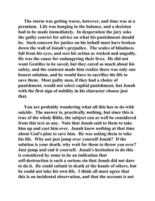 The storm was getting worse, however, and time was at a 
premium. Life was hanging in the balance, and a decision 
had to be made immediately. In desperation the jury asks 
the guilty convict for advice on what his punishment should 
be. Such concern for justice on his behalf must have broken 
down the wall of Jonah's prejudice. The scales of blindness 
fall from his eyes, and sees his action as wicked and ungodly. 
He was the cause for endangering their lives. He did not 
want Gentiles to be saved, but they cared so much about his 
safety, and the contrast made him realize there was only one 
honest solution, and he would have to sacrifice his life to 
save them. Most guilty men, if they had a choice of 
punishment, would not select capital punishment, but Jonah 
with the first sign of nobility in his character choose just 
that. 
You are probably wondering what all this has to do with 
suicide. The answer is, practically nothing, but since this is 
true of the whole Bible, the subject can as well be considered 
from this text as any. Note that Jonah said to them to take 
him up and cast him over. Jonah knew nothing at that time 
about God's plan to save him. He was asking them to take 
his life. Why not just jump over yourself Jonah? If the 
solution is your death, why wait for them to throw you over? 
Just jump and end it yourself. Jonah's hesitation to do this 
is considered by some to be an indication that 
self-destruction is such a serious sin that Jonah did not dare 
to do it. He could submit to death at the hands of others, but 
he could not take his own life. I think all must agree that 
this is an incidental observation, and that the account is not 
 