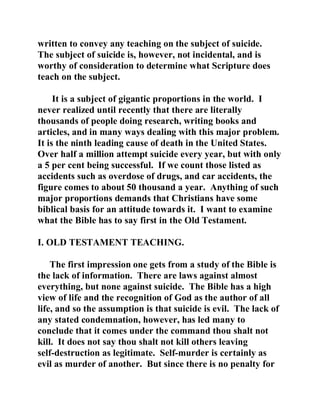 written to convey any teaching on the subject of suicide. 
The subject of suicide is, however, not incidental, and is 
worthy of consideration to determine what Scripture does 
teach on the subject. 
It is a subject of gigantic proportions in the world. I 
never realized until recently that there are literally 
thousands of people doing research, writing books and 
articles, and in many ways dealing with this major problem. 
It is the ninth leading cause of death in the United States. 
Over half a million attempt suicide every year, but with only 
a 5 per cent being successful. If we count those listed as 
accidents such as overdose of drugs, and car accidents, the 
figure comes to about 50 thousand a year. Anything of such 
major proportions demands that Christians have some 
biblical basis for an attitude towards it. I want to examine 
what the Bible has to say first in the Old Testament. 
I. OLD TESTAMENT TEACHING. 
The first impression one gets from a study of the Bible is 
the lack of information. There are laws against almost 
everything, but none against suicide. The Bible has a high 
view of life and the recognition of God as the author of all 
life, and so the assumption is that suicide is evil. The lack of 
any stated condemnation, however, has led many to 
conclude that it comes under the command thou shalt not 
kill. It does not say thou shalt not kill others leaving 
self-destruction as legitimate. Self-murder is certainly as 
evil as murder of another. But since there is no penalty for 
 