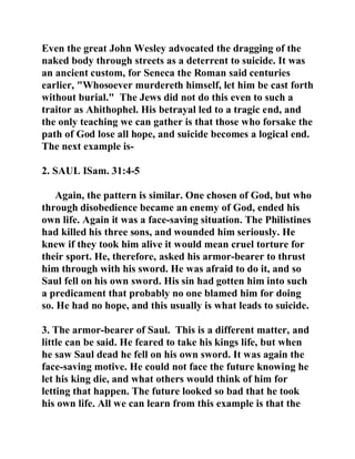 Even the great John Wesley advocated the dragging of the 
naked body through streets as a deterrent to suicide. It was 
an ancient custom, for Seneca the Roman said centuries 
earlier, "Whosoever murdereth himself, let him be cast forth 
without burial." The Jews did not do this even to such a 
traitor as Ahithophel. His betrayal led to a tragic end, and 
the only teaching we can gather is that those who forsake the 
path of God lose all hope, and suicide becomes a logical end. 
The next example is- 
2. SAUL ISam. 31:4-5 
Again, the pattern is similar. One chosen of God, but who 
through disobedience became an enemy of God, ended his 
own life. Again it was a face-saving situation. The Philistines 
had killed his three sons, and wounded him seriously. He 
knew if they took him alive it would mean cruel torture for 
their sport. He, therefore, asked his armor-bearer to thrust 
him through with his sword. He was afraid to do it, and so 
Saul fell on his own sword. His sin had gotten him into such 
a predicament that probably no one blamed him for doing 
so. He had no hope, and this usually is what leads to suicide. 
3. The armor-bearer of Saul. This is a different matter, and 
little can be said. He feared to take his kings life, but when 
he saw Saul dead he fell on his own sword. It was again the 
face-saving motive. He could not face the future knowing he 
let his king die, and what others would think of him for 
letting that happen. The future looked so bad that he took 
his own life. All we can learn from this example is that the 
 