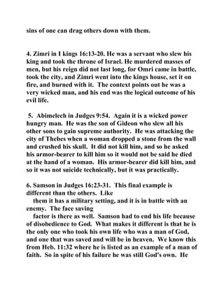 sins of one can drag others down with them. 
4. Zimri in I kings 16:13-20. He was a servant who slew his 
king and took the throne of Israel. He murdered masses of 
men, but his reign did not last long, for Omri came in battle, 
took the city, and Zimri went into the kings house, set it on 
fire, and burned with it. The context points out he was a 
very wicked man, and his end was the logical outcome of his 
evil life. 
5. Abimelech in Judges 9:54. Again it is a wicked power 
hungry man. He was the son of Gideon who slew all his 
other sons to gain supreme authority. He was attacking the 
city of Thebes when a woman dropped a stone from the wall 
and crushed his skull. It did not kill him, and so he asked 
his armor-bearer to kill him so it would not be said he died 
at the hand of a woman. His armor-bearer did kill him, and 
so it was not suicide technically, but it was practically. 
6. Samson in Judges 16:23-31. This final example is 
different than the others. Like 
them it has a military setting, and it is in battle with an 
enemy. The face saving 
factor is there as well. Samson had to end his life because 
of disobedience to God. What makes it different is that he is 
the only one who took his own life who was a man of God, 
and one that was saved and will be in heaven. We know this 
from Heb. 11:32 where he is listed as an example of a man of 
faith. So in spite of his failure he was still God's own. He 
 