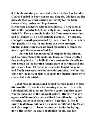 4. It is almost always connected with a life that has forsaken 
God and ended in hopelessness and despair. Modern studies 
indicate that Western suicides are mostly for the basic 
causes of depression and hopelessness. 
5. None are connected with mental illness. There is not a 
hint of the popular belief that only insane people can take 
their life. Every example in the Old Testament is conscious 
and deliberate with a very definite purpose. The insanity 
concept is a myth perpetuated by those who refuse to believe 
that people with wealth and fame can be so unhappy. 
Studies indicate the more civilized the nation becomes the 
more rapid the increase of suicide. 
Suicide has had meaningful purpose in the Orient, 
and no connection with madness. Hara-kari was strictly a 
face saving device. In India it was a custom for the wife to 
cast herself on the burning funeral pyre of her husband and 
perish with him. Christian missionaries fought for years 
and finally succeeded to eliminate this practice. Neither the 
Bible nor the facts of history support the mental illness myth 
connected with suicide. 
Jonah was not insane, and he had no good reason to take 
his own life. He was in a face-saving situation. He wisely 
submitted his life as a sacrifice for a cause, and that cause 
was the salvation of the innocent sailors. His case was just 
opposite of Samson's who sacrificed himself to destroy his 
enemies, but both of them were self-sacrifice. Life is to 
sacred to destroy, but even life can be sacrificed if God's will 
and plan require it. Jesus became our Savior by laying 
down His life for the cause of atoning for sin, and His 
 
