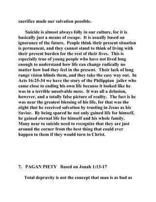 sacrifice made our salvation possible. 
Suicide is almost always folly in our culture, for it is 
basically just a means of escape. It is usually based on 
ignorance of the future. People think their present situation 
is permanent, and they cannot stand to think of living with 
their present burden for the rest of their lives. This is 
especially true of young people who have not lived long 
enough to understand how life can change radically no 
matter how bad they feel in the present. Their lack of long 
range vision blinds them, and they take the easy way out. In 
Acts 16:25-34 we have the story of the Philippian jailer who 
came close to ending his own life because it looked like he 
was in a terrible unsolvable mess. It was all a delusion, 
however, and a totally false picture of reality. The fact is he 
was near the greatest blessing of his life, for that was the 
night that he received salvation by trusting in Jesus as his 
Savior. By being spared he not only gained life for himself, 
he gained eternal life for himself and his whole family. 
Many near to suicide need to recognize that they are just 
around the corner from the best thing that could ever 
happen to them if they would turn to Christ. 
7. PAGAN PIETY Based on Jonah 1:13-17 
Total depravity is not the concept that man is as bad as 
 