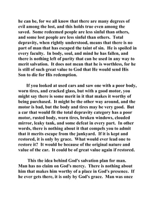 he can be, for we all know that there are many degrees of 
evil among the lost, and this holds true even among the 
saved. Some redeemed people are less sinful than others, 
and some lost people are less sinful than others. Total 
depravity, when rightly understood, means that there is no 
part of man that has escaped the taint of sin. He is spoiled in 
every faculty. In body, soul, and mind he has fallen, and 
there is nothing left of purity that can be used in any way to 
merit salvation. It does not mean that he is worthless, for he 
is still of such great value to God that He would send His 
Son to die for His redemption. 
If you looked at used cars and saw one with a poor body, 
worn tires, and cracked glass, but with a good motor, you 
might say there is some merit in it that makes it worthy of 
being purchased. It might be the other way around, and the 
motor is bad, but the body and tires may be very good. But 
a car that would fit the total depravity category has a poor 
motor, rusted body, worn tires, broken windows, clouded 
mirror, leaky tank, and some defeat in every part. In other 
words, there is nothing about it that compels you to admit 
that it merits escape from the junkyard. If it is kept and 
restored, it is only by grace. What would ever lead one to 
restore it? It would be because of the original nature and 
value of the car. It could be of great value again if restored. 
This the idea behind God's salvation plan for man. 
Man has no claim on God's mercy. There is nothing about 
him that makes him worthy of a place in God's presence. If 
he ever gets there, it is only by God's grace. Man was once 
 