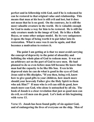 perfect and in fellowship with God, and if he is redeemed he 
can be restored to that original value and relationship. This 
means that man at his best is still evil and lost, but it does 
not mean that he is no good. On the contrary, he is still the 
most valuable creature in the world. He is valuable enough 
for God to make a way for him to be restored. He is still the 
only creature made in the image of God. He is like a Rolls 
Royce, or some other unique model. By its very uniqueness 
it opens the hope of being worth it to put labor into its 
restoration. What is once was it can be again, and that 
becomes a motivation to restore it. 
The point I am getting at is that we must avoid carrying 
the concept of depravity to the point of absurdity and 
belittling the whole plan of God to redeem man. It was not 
an arbitrary act on the part of God to save men. He had 
planned to do so even before man fell because He knew that 
man had the capacity to be like His Son. Even in his 
depraved state he can do what is good in the eyes of God. 
Jesus said to His disciples, "If you then, being evil, know 
how to give good gifts to your children, how much more 
should your heavenly Father give the Holy Spirit to them 
who ask Him?" If man who is evil can still do good, how 
much more can God, who alone is untouched by all sin. The 
book of Jonah is a clear revelation that just as good men can 
do evil, so evil men can do good. Let's look at this beginning 
with verse 13. 
Verse 13. Jonah has been found guilty of sin against God, 
and of endangering the lives of everyone on the ship. Men of 
 