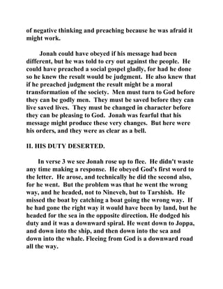 of negative thinking and preaching because he was afraid it 
might work. 
Jonah could have obeyed if his message had been 
different, but he was told to cry out against the people. He 
could have preached a social gospel gladly, for had he done 
so he knew the result would be judgment. He also knew that 
if he preached judgment the result might be a moral 
transformation of the society. Men must turn to God before 
they can be godly men. They must be saved before they can 
live saved lives. They must be changed in character before 
they can be pleasing to God. Jonah was fearful that his 
message might produce these very changes. But here were 
his orders, and they were as clear as a bell. 
II. HIS DUTY DESERTED. 
In verse 3 we see Jonah rose up to flee. He didn't waste 
any time making a response. He obeyed God's first word to 
the letter. He arose, and technically he did the second also, 
for he went. But the problem was that he went the wrong 
way, and he headed, not to Nineveh, but to Tarshish. He 
missed the boat by catching a boat going the wrong way. If 
he had gone the right way it would have been by land, but he 
headed for the sea in the opposite direction. He dodged his 
duty and it was a downward spiral. He went down to Joppa, 
and down into the ship, and then down into the sea and 
down into the whale. Fleeing from God is a downward road 
all the way. 
 