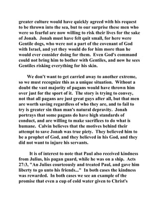greater culture would have quickly agreed with his request 
to be thrown into the sea, but to our surprise these men who 
were so fearful are now willing to risk their lives for the sake 
of Jonah. Jonah must have felt quit small, for here were 
Gentile dogs, who were not a part of the covenant of God 
with Israel, and yet they would do for him more than he 
would ever consider doing for them. Even God's command 
could not bring him to bother with Gentiles, and now he sees 
Gentiles risking everything for his skin. 
We don't want to get carried away to another extreme, 
so we must recognize this as a unique situation. Without a 
doubt the vast majority of pagans would have thrown him 
over just for the sport of it. The story is trying to convey, 
not that all pagans are just great guys after all, but that men 
are worth saving regardless of who they are, and to fail to 
try is greater sin than man's natural depravity. Jonah 
portrays that some pagans do have high standards of 
conduct, and are willing to make sacrifices to do what is 
humane. Calvin believes that the motives behind their 
attempt to save Jonah was true piety. They believed him to 
be a prophet of God, and they believed in his God, and they 
did not want to injure his servants. 
It is of interest to note that Paul also received kindness 
from Julius, his pagan guard, while he was on a ship. Acts 
27:3, "An Julius courteously and treated Paul, and gave him 
liberty to go unto his friends..." In both cases the kindness 
was rewarded. In both cases we see an example of the 
promise that even a cup of cold water given to Christ's 
 