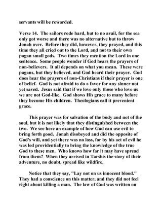 servants will be rewarded. 
Verse 14. The sailors rode hard, but to no avail, for the sea 
only got worse and there was no alternative but to throw 
Jonah over. Before they did, however, they prayed, and this 
time they all cried out to the Lord, and not to their own 
pagan small gods. Two times they mention the Lord in one 
sentence. Some people wonder if God hears the prayers of 
non-believers. It all depends on what you mean. These were 
pagans, but they believed, and God heard their prayer. God 
does hear the prayers of non-Christians if their prayer is one 
of belief. God is not afraid to do a favor for any sinner not 
yet saved. Jesus said that if we love only those who love us 
we are not God-like. God shows His grace to many before 
they become His children. Theologians call it prevenient 
grace. 
This prayer was for salvation of the body and not of the 
soul, but it is not likely that they distinguished between the 
two. We see here an example of how God can use evil to 
bring forth good. Jonah disobeyed and did the opposite of 
God's will, and yet there was no loss, for by his act of evil he 
was led providentially to bring the knowledge of the true 
God to these men. Who knows how far it may have spread 
from them? When they arrived in Tarshis the story of their 
adventure, no doubt, spread like wildfire. 
Notice that they say, "Lay not on us innocent blood." 
They had a conscience on this matter, and they did not feel 
right about killing a man. The law of God was written on 
 