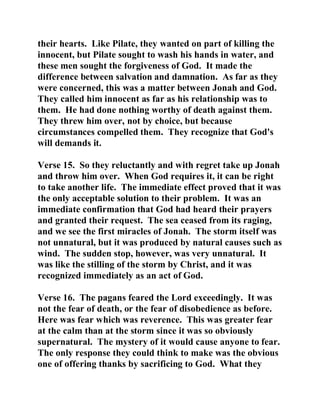 their hearts. Like Pilate, they wanted on part of killing the 
innocent, but Pilate sought to wash his hands in water, and 
these men sought the forgiveness of God. It made the 
difference between salvation and damnation. As far as they 
were concerned, this was a matter between Jonah and God. 
They called him innocent as far as his relationship was to 
them. He had done nothing worthy of death against them. 
They threw him over, not by choice, but because 
circumstances compelled them. They recognize that God's 
will demands it. 
Verse 15. So they reluctantly and with regret take up Jonah 
and throw him over. When God requires it, it can be right 
to take another life. The immediate effect proved that it was 
the only acceptable solution to their problem. It was an 
immediate confirmation that God had heard their prayers 
and granted their request. The sea ceased from its raging, 
and we see the first miracles of Jonah. The storm itself was 
not unnatural, but it was produced by natural causes such as 
wind. The sudden stop, however, was very unnatural. It 
was like the stilling of the storm by Christ, and it was 
recognized immediately as an act of God. 
Verse 16. The pagans feared the Lord exceedingly. It was 
not the fear of death, or the fear of disobedience as before. 
Here was fear which was reverence. This was greater fear 
at the calm than at the storm since it was so obviously 
supernatural. The mystery of it would cause anyone to fear. 
The only response they could think to make was the obvious 
one of offering thanks by sacrificing to God. What they 
 