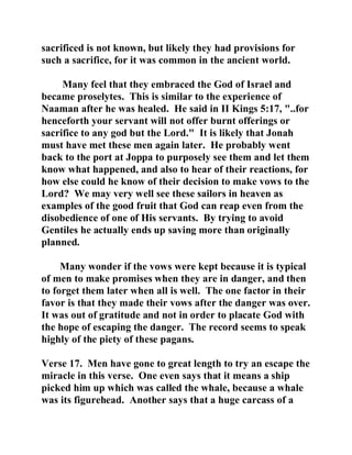 sacrificed is not known, but likely they had provisions for 
such a sacrifice, for it was common in the ancient world. 
Many feel that they embraced the God of Israel and 
became proselytes. This is similar to the experience of 
Naaman after he was healed. He said in II Kings 5:17, "..for 
henceforth your servant will not offer burnt offerings or 
sacrifice to any god but the Lord." It is likely that Jonah 
must have met these men again later. He probably went 
back to the port at Joppa to purposely see them and let them 
know what happened, and also to hear of their reactions, for 
how else could he know of their decision to make vows to the 
Lord? We may very well see these sailors in heaven as 
examples of the good fruit that God can reap even from the 
disobedience of one of His servants. By trying to avoid 
Gentiles he actually ends up saving more than originally 
planned. 
Many wonder if the vows were kept because it is typical 
of men to make promises when they are in danger, and then 
to forget them later when all is well. The one factor in their 
favor is that they made their vows after the danger was over. 
It was out of gratitude and not in order to placate God with 
the hope of escaping the danger. The record seems to speak 
highly of the piety of these pagans. 
Verse 17. Men have gone to great length to try an escape the 
miracle in this verse. One even says that it means a ship 
picked him up which was called the whale, because a whale 
was its figurehead. Another says that a huge carcass of a 
 