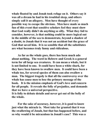 whale floated by and Jonah took refuge on it. Others say it 
was all a dream he had in his troubled sleep, and others 
simply call it an allegory. Men have thought of every 
possible way to escape the obvious. Men have made so much 
fun of this event that sensitive scholars feel they must show 
that God really didn't do anything so silly. What they fail to 
consider, however, is that nothing could be more logical out 
in the middle of the sea to demonstrate, beyond a shadow of 
a doubt, to Jonah that it was not an accident but the grace of 
God that saved him. It is so sensible that all the substitutes 
are what becomes truly funny and ridiculous. 
As far as the whale goes, there has been much ado 
about nothing. The word in Hebrew and Greek is a general 
term for all large sea creatures. It can mean a whale, but it 
is not limited to one. It could have been a white shark, for 
they have been known to swallow men. It could have been a 
whale too, for several species of them can also swallow a 
man. The biggest tragedy is that all the controversy over the 
whale has cause men to lose the primary message of the 
book. It is the mission emphasis of God's love and concern 
for all people. It reveals the folly of prejudice, and demands 
that we have a universal perspective. 
It is folly to debate details and never get out of the belly of 
the whale. 
For the sake of accuracy, however, it is good to know 
just what the miracle is. Most take for granted that it was 
the swallowing of Jonah, but that has happened before, and 
so why would it be miraculous in Jonah's case? This was a 
 