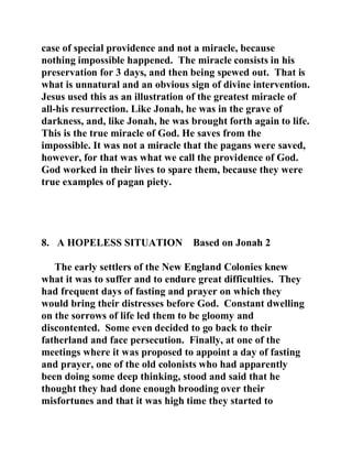 case of special providence and not a miracle, because 
nothing impossible happened. The miracle consists in his 
preservation for 3 days, and then being spewed out. That is 
what is unnatural and an obvious sign of divine intervention. 
Jesus used this as an illustration of the greatest miracle of 
all-his resurrection. Like Jonah, he was in the grave of 
darkness, and, like Jonah, he was brought forth again to life. 
This is the true miracle of God. He saves from the 
impossible. It was not a miracle that the pagans were saved, 
however, for that was what we call the providence of God. 
God worked in their lives to spare them, because they were 
true examples of pagan piety. 
8. A HOPELESS SITUATION Based on Jonah 2 
The early settlers of the New England Colonies knew 
what it was to suffer and to endure great difficulties. They 
had frequent days of fasting and prayer on which they 
would bring their distresses before God. Constant dwelling 
on the sorrows of life led them to be gloomy and 
discontented. Some even decided to go back to their 
fatherland and face persecution. Finally, at one of the 
meetings where it was proposed to appoint a day of fasting 
and prayer, one of the old colonists who had apparently 
been doing some deep thinking, stood and said that he 
thought they had done enough brooding over their 
misfortunes and that it was high time they started to 
 
