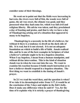 consider some of their blessings. 
He went on to point out that the fields were increasing in 
harvests, the rivers were full of fish, the woods were full of 
game, the air was sweet, the climate was good, and they 
possessed what they had come for, which was full civil and 
religious liberty. His advise was taken, and they proclaimed 
a day of feasting and praise, and that is why we have a day 
of Thanksgiving arising out of a situation that appeared to 
many to be hopeless. 
Thanksgiving is a necessity in the life of a believer, for 
without it there is a tendency to dwell on the dark side of 
life. It is real, but it is not eternal. It is not an adequate 
foundation on which to build a life of faith. Jonah realized 
this, and he is one of the best examples in Scripture of what 
a believer's attitude ought to be in a hopeless situation. 
When I say hopeless, I mean from a human standpoint, and 
without divine intervention. This is the kind of situation 
Jonah was in when he was cast into the sea. We want to 
examine his reaction because it holds much instruction as to 
how a believer should respond in a hopeless situation. The 
first thing we want to establish is the timing of Jonah's 
prayer. 
In 2:1 we read the word then, and the question is when? 
If we take it in chronological order from 1:17, it would be at 
the conclusion of the 3 days and nights in the fish's belly. 
Does it make any difference when he said it? Yes, for the 
time of it explains why it is strictly a prayer of thanksgiving 
 
