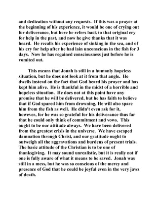 and dedication without any requests. If this was a prayer at 
the beginning of his experience, it would be one of crying out 
for deliverance, but here he refers back to that original cry 
for help in the past, and now he give thanks that it was 
heard. He recalls his experience of sinking in the sea, and of 
his cry for help after he had lain unconscious in the fish for 3 
days. Now he has regained consciousness just before he is 
vomited out. 
This means that Jonah is still in a humanly hopeless 
situation, but he does not look at it from that angle. He 
dwells instead on the fact that God heard his prayer and has 
kept him alive. He is thankful in the midst of a horrible and 
hopeless situation. He does not at this point have any 
promise that he will be delivered, but he has faith to believe 
that if God spared him from drowning, He will also spare 
him from the fish as well. He didn't even ask for it, 
however, for he was so grateful for his deliverance thus far 
that he could only think of commitment and vows. This 
ought to be our attitude always. We have been delivered 
from the greatest crisis in the universe. We have escaped 
damnation through Christ, and our gratitude ought to 
outweigh all the aggravations and burdens of present trials. 
The basic attitude of the Christian is to be one of 
thanksgiving. It may sound unrealistic, but it is really not if 
one is fully aware of what it means to be saved. Jonah was 
still in a mess, but he was so conscious of the mercy and 
presence of God that he could be joyful even in the very jaws 
of death. 
 