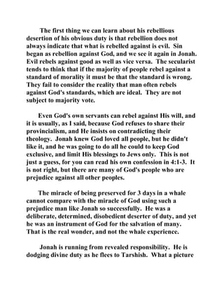 The first thing we can learn about his rebellious 
desertion of his obvious duty is that rebellion does not 
always indicate that what is rebelled against is evil. Sin 
began as rebellion against God, and we see it again in Jonah. 
Evil rebels against good as well as vice versa. The secularist 
tends to think that if the majority of people rebel against a 
standard of morality it must be that the standard is wrong. 
They fail to consider the reality that man often rebels 
against God's standards, which are ideal. They are not 
subject to majority vote. 
Even God's own servants can rebel against His will, and 
it is usually, as I said, because God refuses to share their 
provincialism, and He insists on contradicting their 
theology. Jonah knew God loved all people, but he didn't 
like it, and he was going to do all he could to keep God 
exclusive, and limit His blessings to Jews only. This is not 
just a guess, for you can read his own confession in 4:1-3. It 
is not right, but there are many of God's people who are 
prejudice against all other peoples. 
The miracle of being preserved for 3 days in a whale 
cannot compare with the miracle of God using such a 
prejudice man like Jonah so successfully. He was a 
deliberate, determined, disobedient deserter of duty, and yet 
he was an instrument of God for the salvation of many. 
That is the real wonder, and not the whale experience. 
Jonah is running from revealed responsibility. He is 
dodging divine duty as he flees to Tarshish. What a picture 
 