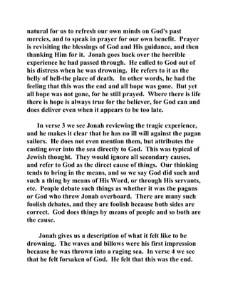 natural for us to refresh our own minds on God's past 
mercies, and to speak in prayer for our own benefit. Prayer 
is revisiting the blessings of God and His guidance, and then 
thanking Him for it. Jonah goes back over the horrible 
experience he had passed through. He called to God out of 
his distress when he was drowning. He refers to it as the 
belly of hell-the place of death. In other words, he had the 
feeling that this was the end and all hope was gone. But yet 
all hope was not gone, for he still prayed. Where there is life 
there is hope is always true for the believer, for God can and 
does deliver even when it appears to be too late. 
In verse 3 we see Jonah reviewing the tragic experience, 
and he makes it clear that he has no ill will against the pagan 
sailors. He does not even mention them, but attributes the 
casting over into the sea directly to God. This was typical of 
Jewish thought. They would ignore all secondary causes, 
and refer to God as the direct cause of things. Our thinking 
tends to bring in the means, and so we say God did such and 
such a thing by means of His Word, or through His servants, 
etc. People debate such things as whether it was the pagans 
or God who threw Jonah overboard. There are many such 
foolish debates, and they are foolish because both sides are 
correct. God does things by means of people and so both are 
the cause. 
Jonah gives us a description of what it felt like to be 
drowning. The waves and billows were his first impression 
because he was thrown into a raging sea. In verse 4 we see 
that he felt forsaken of God. He felt that this was the end. 
 